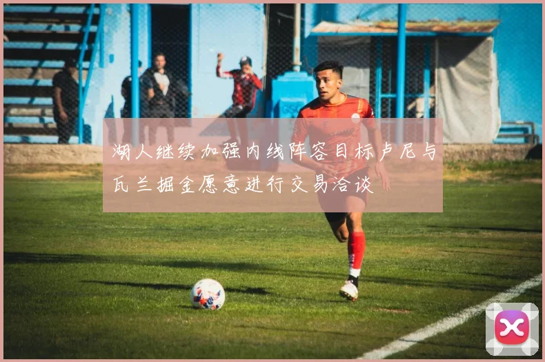湖人继续加强内线阵容目标卢尼与瓦兰掘金愿意进行交易洽谈