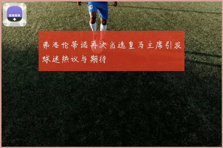 弗洛伦蒂诺再次当选皇马主席引发球迷热议与期待