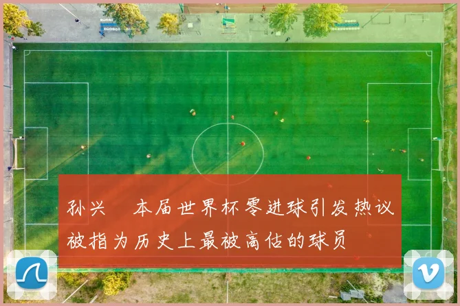 孙兴慜本届世界杯零进球引发热议被指为历史上最被高估的球员