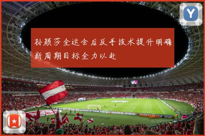 孙颖莎全运会后反手技术提升明确新周期目标全力以赴