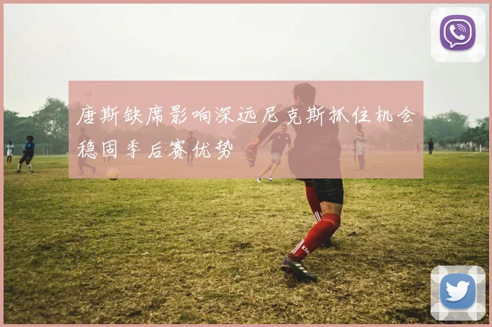 唐斯缺席影响深远尼克斯抓住机会稳固季后赛优势