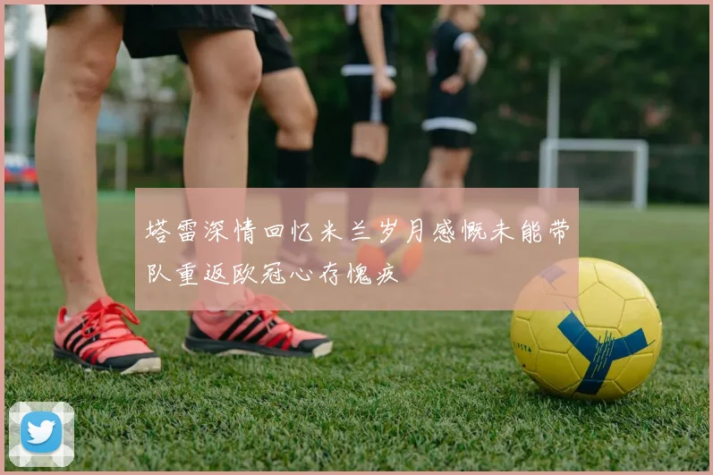 塔雷深情回忆米兰岁月感慨未能带队重返欧冠心存愧疚