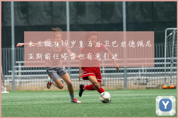 米兰瞄准19岁皇马后卫巴尔德佩尼亚斯前任塔雷也有意引进