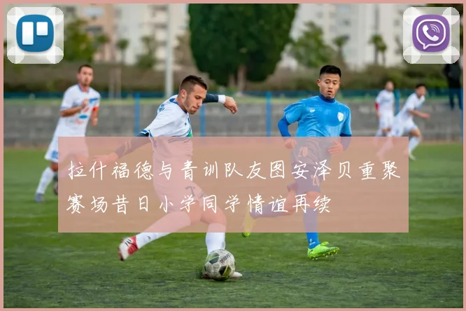 拉什福德与青训队友图安泽贝重聚赛场昔日小学同学情谊再续