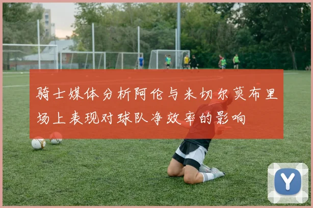 骑士媒体分析阿伦与米切尔莫布里场上表现对球队净效率的影响