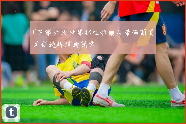 C罗第六次世界杯征程能否带领葡萄牙创造辉煌新篇章