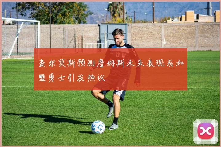 查尔莫斯预测詹姆斯未来表现或加盟勇士引发热议