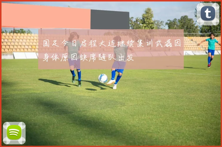 国足今日启程大连继续集训武磊因身体原因缺席随队出发