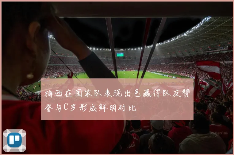 梅西在国家队表现出色赢得队友赞誉与C罗形成鲜明对比