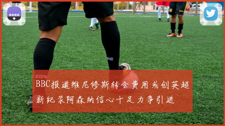 BBC报道维尼修斯转会费用或创英超新纪录阿森纳信心十足力争引进