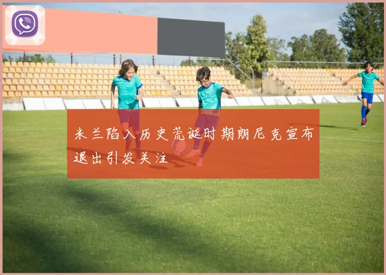 米兰陷入历史荒诞时期朗尼克宣布退出引发关注