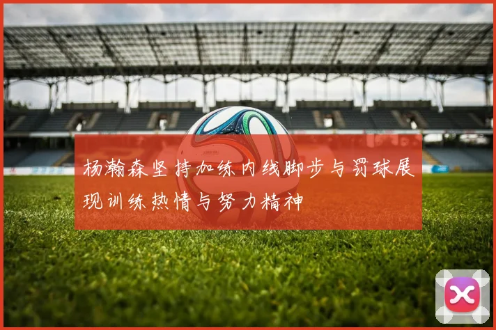 杨瀚森坚持加练内线脚步与罚球展现训练热情与努力精神