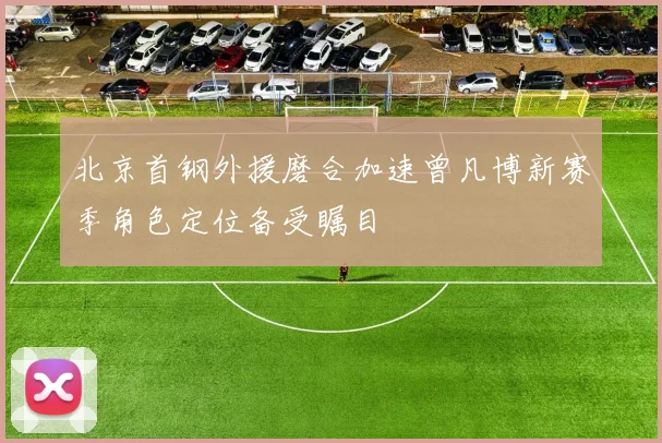 北京首钢外援磨合加速曾凡博新赛季角色定位备受瞩目