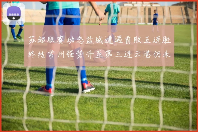 苏超联赛动态盐城遭遇首败五连胜终结常州强势升至第三连云港仍未尝胜绩