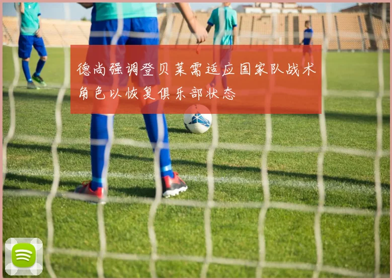 德尚强调登贝莱需适应国家队战术角色以恢复俱乐部状态