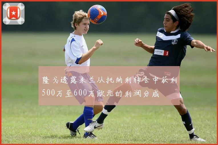 隆戈透露米兰从托纳利转会中获利500万至600万欧元的利润分成