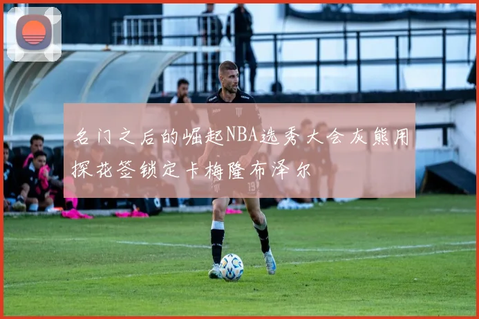 名门之后的崛起NBA选秀大会灰熊用探花签锁定卡梅隆布泽尔