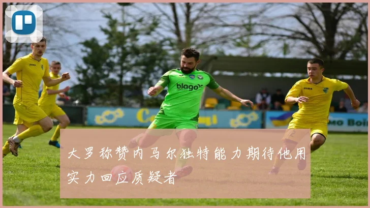 大罗称赞内马尔独特能力期待他用实力回应质疑者