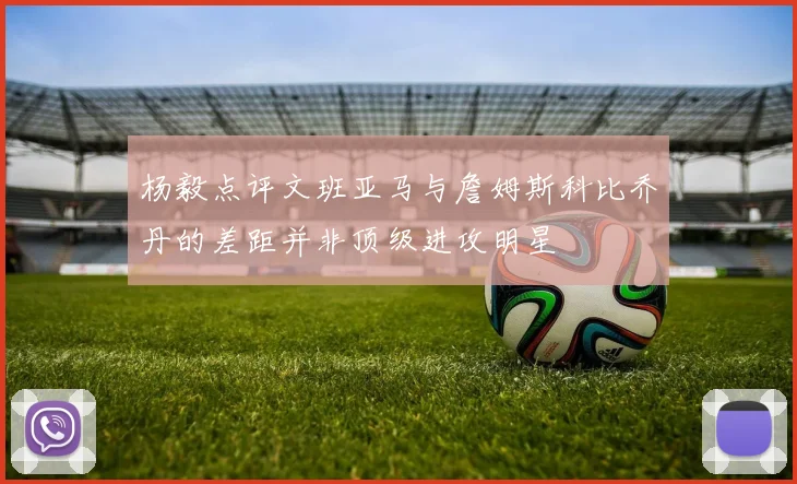 杨毅点评文班亚马与詹姆斯科比乔丹的差距并非顶级进攻明星