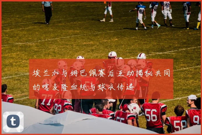 埃兰加与姆巴佩赛后互动揭秘共同的喀麦隆血统与球衣传递