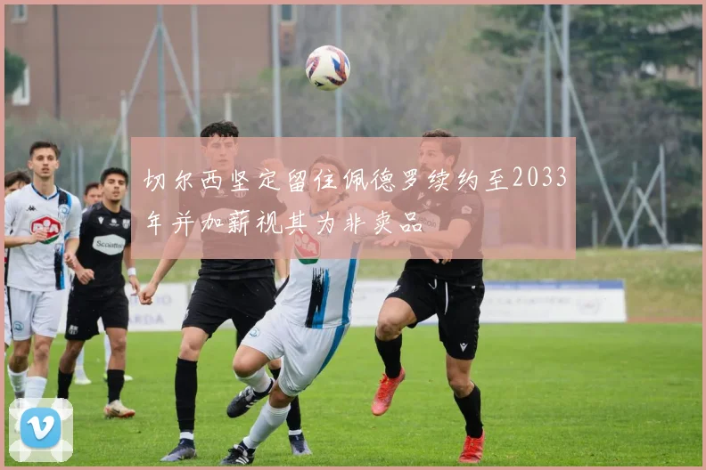 切尔西坚定留住佩德罗续约至2033年并加薪视其为非卖品